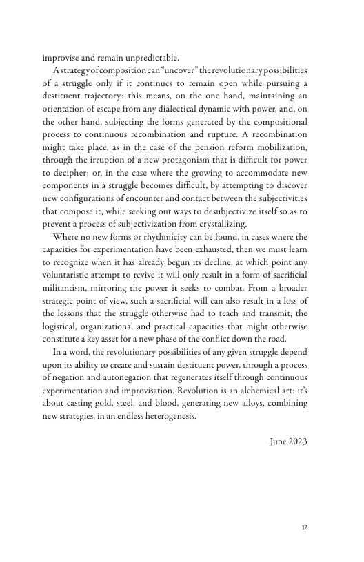 improvise and remain unpredictable. Astrategyofcompositioncan“uncover” the revolutionary possibilicies of a struggle only if it continues to remain open while pursuing a destituent trajeccory: this means, on the one hand, maincaining an orientation of escape from any dialectical dynamic with power, and, on the other hand, subjecting the forms generated by the compositional process o continuous recombination and rupeure. A recombination might take place, as in the case of the pension reform mobilization, through the irrupion of a new protagonism that is difficult for power to decipher; or, in the case where the growing to accommaodate new components in a struggle becomes difficult, by attempting to discover new configurations of encounter and contact between the subjectivities that compose it, while secking out ways to desubjecrivize itself 5o as to prevent a process of subjectivization from crystallzing Where no new forms or thythmicity can be found, in cases where the capacities for experimentation have been exhausted, then we must learn t0 recognize when it has already began i decline, ac which point any voluntaristc attempt to revive it will only resul in a form of sacrificial ‘milicancism, mirroring the power it seks to combat. From a broader strategic point of view, such a sacrificial wil can also result in a loss of the lessons that the struggle otherwise had to teach and transmit, the logistical, organizational and practical capacities that might otherwise constitute akey aset for a new phase of the conflict down the road In a word, the revolutionary possibilicis of any given struggle depend upon ies ability to create and sustain destizuent power, through a process of negation and autonegation that regenerates tself through continuous experimentation and improvisation. Revolution is an alchemical are: its about casting gold, steel, and blood, generating new alloys, combining new strategies,in an endless heterogenesis June 2023 ”